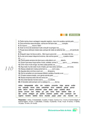 DWLYLGDGH


3. Pedro tentou levar vantagem naquele negócio, mas o tiro acabou saindo pela _____.
4. Para enfrentar essa situação, vamos ter de fazer das _____ coração.
5. É aí que a _____ torce o rabo!
6. Está na hora de esclarecer tudo e de pôr os pingos nos _____.
7. Poupe seus esforços nesse caso, porque de nada vai adiantar dar _____ em ponta de
faca.
8. Ninguém aqui me leva a sério... Bem que o povo diz: _____ de casa não faz _____.
9. Eu sei como essa máquina funciona, não venha querer _____ o padre-nosso
ao _____.
10. Paulo gosta sempre de dizer que a vida dele é um _____ aberto.
11. Dizem que essa moça sofreu muito, coitada: comeu o _____ que o _____ amassou.
12. O Ari mora muito longe, lá onde Judas perdeu as _____.
13. Aqui todo mundo está muito irritado, por isso estou sempre _____ em ovos.
14. Nessa cidade tem restaurante bom a _____ com o pau.
15. Aqueles dois vizinhos vivem em _____ de guerra.
16. Ela foi acreditar em promessas falsas e acabou ficando a ver _____.
17. O teatro estava lotado, com gente saindo pelo _____.
18. Nossa empresa está indo de vento em _____.
19. Ela anda falando mal de você a _____ e a direito.
20. O Geraldo está sempre com a cabeça no _____ da lua.

mãos tempestade olho rim culatra coronha tripa perna avião
rua calçada navio bota calcanhar livro caderno pente porca
pata berro murro chaminé casa dado anjo castelo deus
santo árvore mar diabo pó pão torto fazer ladrão falar ai
dar conta milagre pé joelho ensinar padre vela começar ser
vigário horário ladrão terra mundo popa pisar céu mundo ver

Respostas: 1 olhos, 2 tempestade, 3 culatra, 4 tripas, 5 porca, 6 is, 7 murro, 8 santo/milagre, 9
ensinar/vigário, 10 livro, 11 pão/diabo, 12 botas, 13 pisando, 14 dar, 15 pé, 16 navios, 17 ladrão,
18 popa, 19 torto, 20 mundo.
 