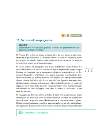 DWLYLGDGH

     (VFUHYHQGR H DSDJDQGR
  2EMHWLYR
  Desenvolver o vocabulário; praticar técnicas de preenchimento de
  lacunas; exercitar a memória.

   Procure dois textos um pouco acima do nível de seus alunos e que conte-
nham até 10 palavras novas. As melhores fontes são os textos autênticos, como
reportagens de jornal e revista, principalmente sobre negócios ou avanços
tecnológicos, como nas telecomunicações.
   Divida a classe em duas partes e dê a cada metade duas cópias do texto A e
duas cópias do texto B. Divida a turma em duplas ou pequenos grupos e diga-
lhes que você quer que eles se tornem especialistas no assunto do texto em dez
minutos. Podem ler o texto tantas vezes quanto quiserem, consultando no dici-
onário as palavras ou expressões novas. No entanto, toda vez que verificarem
alguma coisa no dicionário, eles devem apagá-la (com líquido branco, por exem-
plo) de uma das cópias do texto com que estão trabalhando, e escrever a palavra/
expressão nova numa folha de papel (funciona melhor se as palavras ficarem
desordenadas na folha de papel). Uma cópia do texto é a cópia-matriz e não
deve ser alterada.
    Os grupos A e B trocam entre si as folhas de papel com as palavras que foram
consultadas, de modo que todos os alunos terão sob os olhos um vocabulário
tirado de um texto que não leram. Não devem trocar entre si os textos originais.
Dê cinco minutos para que consultem quaisquer palavras que eles não conhece-
rem e para que discutam entre si. Conseguem adivinhar de que tipo de texto vêm
 