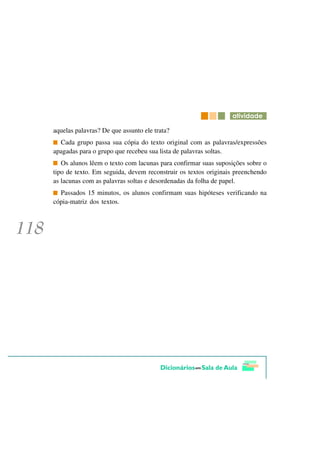 DWLYLGDGH

aquelas palavras? De que assunto ele trata?
  Cada grupo passa sua cópia do texto original com as palavras/expressões
apagadas para o grupo que recebeu sua lista de palavras soltas.
   Os alunos lêem o texto com lacunas para confirmar suas suposições sobre o
tipo de texto. Em seguida, devem reconstruir os textos originais preenchendo
as lacunas com as palavras soltas e desordenadas da folha de papel.
  Passados 15 minutos, os alunos confirmam suas hipóteses verificando na
cópia-matriz dos textos.
 