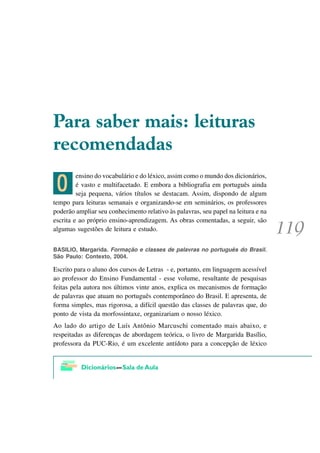 3DUD VDEHU PDLV OHLWXUDV
UHFRPHQGDGDV

 ?
         ensino do vocabulário e do léxico, assim como o mundo dos dicionários,
         é vasto e multifacetado. E embora a bibliografia em português ainda
         seja pequena, vários títulos se destacam. Assim, dispondo de algum
tempo para leituras semanais e organizando-se em seminários, os professores
poderão ampliar seu conhecimento relativo às palavras, seu papel na leitura e na
escrita e ao próprio ensino-aprendizagem. As obras comentadas, a seguir, são
algumas sugestões de leitura e estudo.


BASILIO, Margarida. Formação e classes de palavras no português do Brasil.
São Paulo: Contexto, 2004.

Escrito para o aluno dos cursos de Letras - e, portanto, em linguagem acessível
ao professor do Ensino Fundamental - esse volume, resultante de pesquisas
feitas pela autora nos últimos vinte anos, explica os mecanismos de formação
de palavras que atuam no português contemporâneo do Brasil. E apresenta, de
forma simples, mas rigorosa, a difícil questão das classes de palavras que, do
ponto de vista da morfossintaxe, organizariam o nosso léxico.
Ao lado do artigo de Luís Antônio Marcuschi comentado mais abaixo, e
respeitadas as diferenças de abordagem teórica, o livro de Margarida Basílio,
professora da PUC-Rio, é um excelente antídoto para a concepção de léxico
 