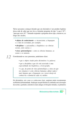 Talvez possamos começar dizendo que um dicionário é um produto legítimo
dessa sede de saber que nos leva a formular perguntas do tipo “o que é X?”,
“para que serve X?”. Tentando responder a perguntas desse tipo, criaram-se, ao
longo dos séculos,

   • objetos de conhecimento - o inconsciente, a linguagem
   e a vida em sociedade, por exemplo;
   • disciplinas - a psicanálise, a lingüística e as ciências
   sociais, entre outras; e
   • áreas epistemológicas - como as ciências humanas, as
   exatas e as naturais.

Considerando-se esse panorama, poderíamos dizer:

         • que o objeto visado pelos dicionários é a palavra;
         • que a disciplina a que ele está associado é uma
         especialidade da lingüística, a lexicografia;
         • e que, do ponto de vista epistemológico, a área em que
         nos situamos é a das ciências humanas; afinal, nada é
         mais humano que a linguagem, ou o nosso desejo de
         conhecê-la e dominá-la cada vez melhor.

Os dicionários, tais como os conhecemos hoje, surgiram muito recentemente
na História da humanidade. Ainda que sua pré-história se confunda com a invenção
da escrita e, portanto, remonte às mais antigas civilizações letradas, os primeiros
 