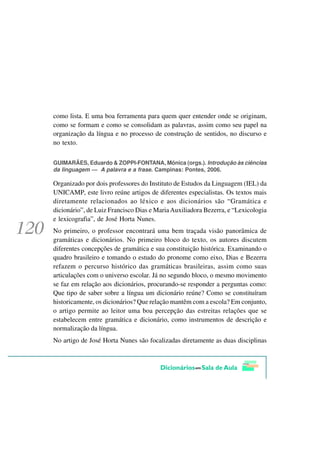 como lista. E uma boa ferramenta para quem quer entender onde se originam,
como se formam e como se consolidam as palavras, assim como seu papel na
organização da língua e no processo de construção de sentidos, no discurso e
no texto.

GUIMARÃES, Eduardo & ZOPPI-FONTANA, Mônica (orgs.). Introdução às ciências
da linguagem — A palavra e a frase. Campinas: Pontes, 2006.

Organizado por dois professores do Instituto de Estudos da Linguagem (IEL) da
UNICAMP, este livro reúne artigos de diferentes especialistas. Os textos mais
diretamente relacionados ao léxico e aos dicionários são “Gramática e
dicionário”, de Luiz Francisco Dias e Maria Auxiliadora Bezerra, e “Lexicologia
e lexicografia”, de José Horta Nunes.
No primeiro, o professor encontrará uma bem traçada visão panorâmica de
gramáticas e dicionários. No primeiro bloco do texto, os autores discutem
diferentes concepções de gramática e sua constituição histórica. Examinando o
quadro brasileiro e tomando o estudo do pronome como eixo, Dias e Bezerra
refazem o percurso histórico das gramáticas brasileiras, assim como suas
articulações com o universo escolar. Já no segundo bloco, o mesmo movimento
se faz em relação aos dicionários, procurando-se responder a perguntas como:
Que tipo de saber sobre a língua um dicionário reúne? Como se constituíram
historicamente, os dicionários? Que relação mantêm com a escola? Em conjunto,
o artigo permite ao leitor uma boa percepção das estreitas relações que se
estabelecem entre gramática e dicionário, como instrumentos de descrição e
normalização da língua.
No artigo de José Horta Nunes são focalizadas diretamente as duas disciplinas
 