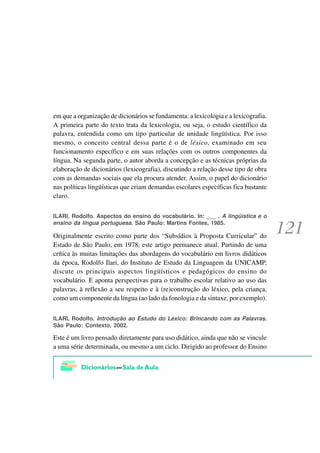 em que a organização de dicionários se fundamenta: a lexicologia e a lexicografia.
A primeira parte do texto trata da lexicologia, ou seja, o estudo científico da
palavra, entendida como um tipo particular de unidade lingüística. Por isso
mesmo, o conceito central dessa parte é o de léxico, examinado em seu
funcionamento específico e em suas relações com os outros componentes da
língua. Na segunda parte, o autor aborda a concepção e as técnicas próprias da
elaboração de dicionários (lexicografia), discutindo a relação desse tipo de obra
com as demandas sociais que ela procura atender. Assim, o papel do dicionário
nas políticas lingüísticas que criam demandas escolares específicas fica bastante
claro.

ILARI, Rodolfo. Aspectos do ensino do vocabulário. In: ___ . A lingüística e o
ensino da língua portuguesa. São Paulo: Martins Fontes, 1985.

Originalmente escrito como parte dos “Subsídios à Proposta Curricular” do
Estado de São Paulo, em 1978, este artigo permanece atual. Partindo de uma
crítica às muitas limitações das abordagens do vocabulário em livros didáticos
da época, Rodolfo Ilari, do Instituto de Estudo da Linguagem da UNICAMP,
discute os principais aspectos lingüísticos e pedagógicos do ensino do
vocabulário. E aponta perspectivas para o trabalho escolar relativo ao uso das
palavras, à reflexão a seu respeito e à (re)construção do léxico, pela criança,
como um componente da língua (ao lado da fonologia e da sintaxe, por exemplo).


ILARI, Rodolfo. Introdução ao Estudo do Léxico: Brincando com as Palavras.
São Paulo: Contexto, 2002.

Este é um livro pensado diretamente para uso didático, ainda que não se vincule
a uma série determinada, ou mesmo a um ciclo. Dirigido ao professor do Ensino
 