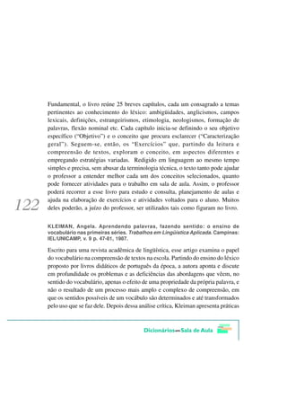 Fundamental, o livro reúne 25 breves capítulos, cada um consagrado a temas
pertinentes ao conhecimento do léxico: ambigüidades, anglicismos, campos
lexicais, definições, estrangeirismos, etimologia, neologismos, formação de
palavras, flexão nominal etc. Cada capítulo inicia-se definindo o seu objetivo
específico (“Objetivo”) e o conceito que procura esclarecer (“Caracterização
geral”). Seguem-se, então, os “Exercícios” que, partindo da leitura e
compreensão de textos, exploram o conceito, em aspectos diferentes e
empregando estratégias variadas. Redigido em linguagem ao mesmo tempo
simples e precisa, sem abusar da terminologia técnica, o texto tanto pode ajudar
o professor a entender melhor cada um dos conceitos selecionados, quanto
pode fornecer atividades para o trabalho em sala de aula. Assim, o professor
poderá recorrer a esse livro para estudo e consulta, planejamento de aulas e
ajuda na elaboração de exercícios e atividades voltados para o aluno. Muitos
deles poderão, a juízo do professor, ser utilizados tais como figuram no livro.


KLEIMAN, Angela. Aprendendo palavras, fazendo sentido: o ensino de
vocabulário nas primeiras séries. Trabalhos em Lingüística Aplicada. Campinas:
IEL/UNICAMP, v. 9 p. 47-81, 1987.

Escrito para uma revista acadêmica de lingüística, esse artigo examina o papel
do vocabulário na compreensão de textos na escola. Partindo do ensino do léxico
proposto por livros didáticos de português da época, a autora aponta e discute
em profundidade os problemas e as deficiências das abordagens que vêem, no
sentido do vocabulário, apenas o efeito de uma propriedade da própria palavra, e
não o resultado de um processo mais amplo e complexo de compreensão, em
que os sentidos possíveis de um vocábulo são determinados e até transformados
pelo uso que se faz dele. Depois dessa análise crítica, Kleiman apresenta práticas
 