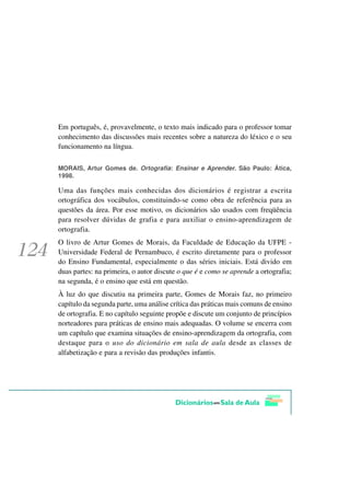 Em português, é, provavelmente, o texto mais indicado para o professor tomar
conhecimento das discussões mais recentes sobre a natureza do léxico e o seu
funcionamento na língua.

MORAIS, Artur Gomes de. Ortografia: Ensinar e Aprender. São Paulo: Ática,
1998.

Uma das funções mais conhecidas dos dicionários é registrar a escrita
ortográfica dos vocábulos, constituindo-se como obra de referência para as
questões da área. Por esse motivo, os dicionários são usados com freqüência
para resolver dúvidas de grafia e para auxiliar o ensino-aprendizagem de
ortografia.
O livro de Artur Gomes de Morais, da Faculdade de Educação da UFPE -
Universidade Federal de Pernambuco, é escrito diretamente para o professor
do Ensino Fundamental, especialmente o das séries iniciais. Está divido em
duas partes: na primeira, o autor discute o que é e como se aprende a ortografia;
na segunda, é o ensino que está em questão.
À luz do que discutiu na primeira parte, Gomes de Morais faz, no primeiro
capítulo da segunda parte, uma análise crítica das práticas mais comuns de ensino
de ortografia. E no capítulo seguinte propõe e discute um conjunto de princípios
norteadores para práticas de ensino mais adequadas. O volume se encerra com
um capítulo que examina situações de ensino-aprendizagem da ortografia, com
destaque para o uso do dicionário em sala de aula desde as classes de
alfabetização e para a revisão das produções infantis.
 