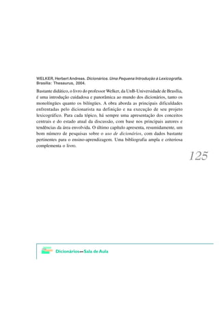 WELKER, Herbert Andreas. Dicionários. Uma Pequena Introdução à Lexicografia.
Brasília: Thesaurus, 2004.

Bastante didático, o livro do professor Welker, da UnB-Universidade de Brasília,
é uma introdução cuidadosa e panorâmica ao mundo dos dicionários, tanto os
monolíngües quanto os bilíngües. A obra aborda as principais dificuldades
enfrentadas pelo dicionarista na definição e na execução de seu projeto
lexicográfico. Para cada tópico, há sempre uma apresentação dos conceitos
centrais e do estado atual da discussão, com base nos principais autores e
tendências da área envolvida. O último capítulo apresenta, resumidamente, um
bom número de pesquisas sobre o uso de dicionários, com dados bastante
pertinentes para o ensino-aprendizagem. Uma bibliografia ampla e criteriosa
complementa o livro.
 