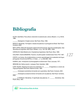 %LEOLRJUDILD
ALVES, Ieda Maria. Para utilizar o dicionário na sala de aula. Leitura, Maceió. v. 4, p. 59-63,
1988.

______. Neologismo. Criação Lexical. São Paulo: Ática, 1990.

BASILIO, Margarida. Formação e classes de palavras no português do Brasil. São Paulo:
Contexto, 2004.

BEFI-LOPES, Débora M. Aquisição e desenvolvimento lexicais: algumas considerações. Acta
Semiotica et Lingvistica. São Paulo: Plêiade, v. 8, p. 155-190. SBPL, 2000.

CARVALHO, Nelly Medeiros de. Empréstimos lingüísticos. São Paulo: Ática, 1989.

COLLINOT, André & MAZIÈRE, Francine. Un prêt-à-parler: le dictionnaire. Paris: PUF, 1997.

COSTA, Luiz Carlos. Os minidicionários e o ensino-aprendizagem do vocabulário da língua
portuguesa. Encontro da ANPOLL, 9. Anais..., v. 1, p. 865-868, 1994.

DUBOIS, Jean. Introduction à la lexicographie: le dictionnaire. Paris: Larousse, 1971.

IBRAHIM, Amr Helmy (coord.). Lexiques. Paris: Hachette, 1989.

ILARI, Rodolfo. Aspectos do ensino do vocabulário. In: ______. A lingüística e o ensino da
língua portuguesa. São Paulo: Martins Fontes, 1985.

______. Introdução à semântica: brincando com a gramática. São Paulo: Contexto, 2001.

______. Introdução ao estudo do léxico: brincando com as palavras. São Paulo: Contexto,
2002.

______ & GERALDI, Wanderley. O significado das palavras. In: ______. Semântica. São
Paulo: Ática, 1987.
 