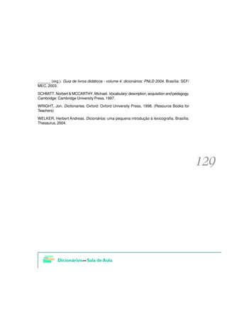 ______ (org.). Guia de livros didáticos - volume 4: dicionários: PNLD 2004. Brasília: SEF/
MEC, 2003.

SCHMITT, Norbert & MCCARTHY, Michael. Vocabulary: description, acquisition and pedagogy.
Cambridge: Cambridge University Press, 1997.

WRIGHT, Jon. Dictionaries. Oxford: Oxford University Press, 1998. (Resource Books for
Teachers)

WELKER, Herbert Andreas. Dicionários: uma pequena introdução à lexicografia. Brasília:
Thesaurus, 2004.
 