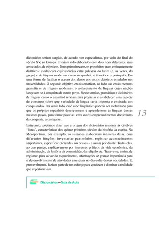 dicionários teriam surgido, de acordo com especialistas, por volta do final do
século XV, na Europa. E teriam sido elaborados com dois tipos diferentes, mas
associados, de objetivos. Num primeiro caso, os propósitos eram eminentemente
didáticos: estabelecer equivalências entre palavras do latim (e, às vezes, do
grego) e de línguas modernas como o espanhol, o francês e o português. Era
uma forma de facilitar o acesso dos alunos aos textos clássicos estudados nas
universidades. O segundo objetivo era sistematizar, ao lado das então recentes
gramáticas de línguas modernas, o conhecimento de línguas cujas nações
lançavam-se à conquista de outros povos. Nesse sentido, gramáticas e dicionários
de línguas como o espanhol serviam para propiciar e estabelecer uma espécie
de consenso sobre que variedade da língua seria imposta e ensinada aos
conquistados. Por outro lado, esse saber lingüístico poderia ser mobilizado para
que os próprios espanhóis descrevessem e aprendessem as línguas desses
mesmos povos, para tornar possível, entre outros empreendimentos decorrentes
da conquista, a catequese.
Entretanto, podemos dizer que a origem dos dicionários remonta às célebres
“listas”, características dos quinze primeiros séculos da história da escrita. Na
Mesopotâmia, por exemplo, os sumérios elaboraram inúmeras delas, com
diferentes funções: inventariar patrimônios, registrar acontecimentos
importantes, especificar oferendas aos deuses - e assim por diante. Todas elas,
ao que parece, explicavam-se por interesses práticos da vida econômica, da
administração, da história da comunidade, da religião etc. Tratava-se, assim, de
registrar, para salvar do esquecimento, informações de grande importância para
o desenvolvimento de atividades essenciais no dia-a-dia dessas sociedades. E,
provavelmente, faziam parte de um esforço para conhecer e dominar a realidade
que repertoriavam.
 