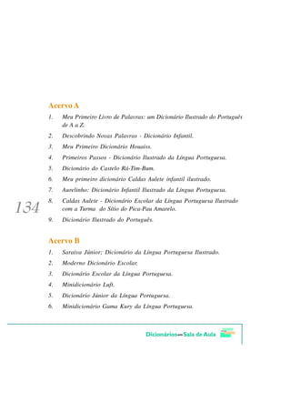 Acervo A
1.   Meu Primeiro Livro de Palavras: um Dicionário Ilustrado do Português
     de A a Z.
2.   Descobrindo Novas Palavras - Dicionário Infantil.
3.   Meu Primeiro Dicionário Houaiss.
4.   Primeiros Passos - Dicionário Ilustrado da Língua Portuguesa.
5.   Dicionário do Castelo Rá-Tim-Bum.
6.   Meu primeiro dicionário Caldas Aulete infantil ilustrado.
7.   Aurelinho: Dicionário Infantil Ilustrado da Língua Portuguesa.
8.   Caldas Aulete - Dicionário Escolar da Língua Portuguesa Ilustrado
     com a Turma do Sítio do Pica-Pau Amarelo.
9.   Dicionário Ilustrado do Português.


Acervo B
1.   Saraiva Júnior; Dicionário da Língua Portuguesa Ilustrado.
2.   Moderno Dicionário Escolar.
3.   Dicionário Escolar da Língua Portuguesa.
4.   Minidicionário Luft.
5.   Dicionário Júnior da Língua Portuguesa.
6.   Minidicionário Gama Kury da Língua Portuguesa.
 