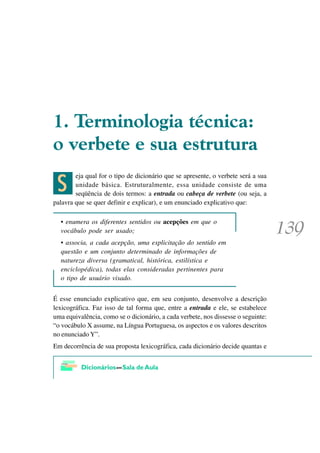 7HUPLQRORJLD WpFQLFD
R YHUEHWH H VXD HVWUXWXUD

 C
        eja qual for o tipo de dicionário que se apresente, o verbete será a sua
        unidade básica. Estruturalmente, essa unidade consiste de uma
        seqüência de dois termos: a entrada ou cabeça de verbete (ou seja, a
palavra que se quer definir e explicar), e um enunciado explicativo que:

  • enumera os diferentes sentidos ou acepções em que o
  vocábulo pode ser usado;
  • associa, a cada acepção, uma explicitação do sentido em
  questão e um conjunto determinado de informações de
  natureza diversa (gramatical, histórica, estilística e
  enciclopédica), todas elas consideradas pertinentes para
  o tipo de usuário visado.


É esse enunciado explicativo que, em seu conjunto, desenvolve a descrição
lexicográfica. Faz isso de tal forma que, entre a entrada e ele, se estabelece
uma equivalência, como se o dicionário, a cada verbete, nos dissesse o seguinte:
“o vocábulo X assume, na Língua Portuguesa, os aspectos e os valores descritos
no enunciado Y”.
Em decorrência de sua proposta lexicográfica, cada dicionário decide quantas e
 