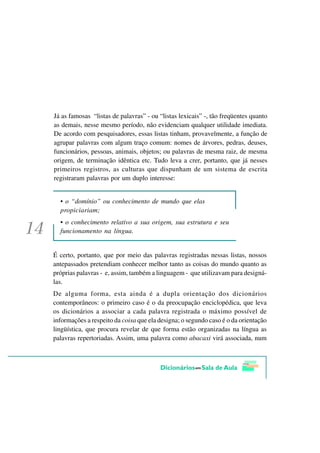 Já as famosas “listas de palavras” - ou “listas lexicais” -, tão freqüentes quanto
as demais, nesse mesmo período, não evidenciam qualquer utilidade imediata.
De acordo com pesquisadores, essas listas tinham, provavelmente, a função de
agrupar palavras com algum traço comum: nomes de árvores, pedras, deuses,
funcionários, pessoas, animais, objetos; ou palavras de mesma raiz, de mesma
origem, de terminação idêntica etc. Tudo leva a crer, portanto, que já nesses
primeiros registros, as culturas que dispunham de um sistema de escrita
registraram palavras por um duplo interesse:


  • o “domínio” ou conhecimento de mundo que elas
  propiciariam;
  • o conhecimento relativo a sua origem, sua estrutura e seu
  funcionamento na língua.


É certo, portanto, que por meio das palavras registradas nessas listas, nossos
antepassados pretendiam conhecer melhor tanto as coisas do mundo quanto as
próprias palavras - e, assim, também a linguagem - que utilizavam para designá-
las.
De alguma forma, esta ainda é a dupla orientação dos dicionários
contemporâneos: o primeiro caso é o da preocupação enciclopédica, que leva
os dicionários a associar a cada palavra registrada o máximo possível de
informações a respeito da coisa que ela designa; o segundo caso é o da orientação
lingüística, que procura revelar de que forma estão organizadas na língua as
palavras repertoriadas. Assim, uma palavra como abacaxi virá associada, num
 