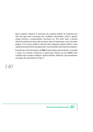 quais acepções abrigará. E seleciona um conjunto próprio de categorias por
meio das quais fará a descrição dos vocábulos selecionados: classe e gênero,
campo temático, irregularidades flexionais etc. Por outro lado, o projeto
editorial estabelecerá, para cada um desses tipos de informação, uma convenção
própria. E os recursos gráficos serão tão mais adequados quanto melhor e mais
rapidamente permitirem uma apreensão visual da própria descrição lexicográfica.
Extraído de um dos dicionários de Tipo 3 selecionados pela Avaliação, o exemplo
a seguir nos permite evidenciar a organização interna de um verbete mais
complexo que a simples seqüência “palavra entrada - definição” que encontramos
em alguns dos dicionários de Tipo 1.
 