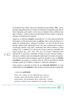 A estrutura de um verbete como esse é formada por uma entrada - flor - que se
distingue tipograficamente do restante do enunciado lexicográfico pelo tipo de
fonte empregado, pelo negrito e pelo recuo na margem. Entre colchetes, logo
após a entrada, o verbete esclarece uma dúvida possível do usuário a respeito da
abertura ou fechamento da vogal [ô].
Seguem-se as diferentes acepções, numeradas de 1 a 5. Para cada uma delas há
informações, na forma de uma marca ou rubrica, sobre a classe de palavras e o
gênero do vocábulo (sf ou “substantivo feminino”, no caso). Se não há, nessa
posição, nenhum sinal, subentende-se que vale, para a acepção que se segue, a
classificação anterior. Logo após a numeração uma rubrica informa o campo
temático (bot. = botânica) ou o tipo de uso em que a palavra é entendida com
aquela acepção (fig., poét., fam., chul. etc.). E exemplos elaborados pelo
dicionarista ou abonações (exemplos retirados de textos autorais) podem, a
cada passo, colaborar para uma adequada explicitação do sentido em questão.
Uma vez encerrada a série de acepções, aparecem, quando é o caso, as entradas
secundárias, que podem se constituir tanto de palavras derivadas da entrada
principal, quanto de vocábulos compostos e expressões idiomáticas.
Cada acepção se apresenta na forma de um enunciado definitório ou, mais
simplesmente, de uma definição. Cada um desses enunciados pode se apresentar:


  • como uma predicação;
  Neste caso, trata-se de um enunciado que associa à
  entrada, numa determinada acepção, uma série de
  propriedades. Na formulação desse enunciado, o núcleo
  pertence à mesma classe gramatical da entrada. Exemplo
 