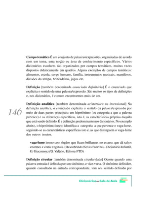 Campo temático É um conjunto de palavras/expressões, organizadas de acordo
com um tema, uma noção ou área de conhecimento específicos. Vários
dicionários escolares são organizados por campos temáticos, muitas vezes
dispostos didaticamente em quadros. Alguns exemplos de campos temáticos:
alimentos, escola, corpo humano, família, instrumentos musicais, mamíferos,
divisões do tempo, brincadeiras, jogos etc.

Definição [também denominada enunciado definitório] É o enunciado que
explicita o sentido de uma palavra/expressão. São muitos os tipos de definições
e, nos dicionários, é comum encontrarmos mais de um.

Definição analítica [também denominada aristotélica ou intensional] Na
definição analítica, o enunciado explicita o sentido da palavra/expressão por
meio de duas partes principais: um hiperônimo (ou categoria a que a palavra
pertence) e as diferenças específicas, isto é, as características próprias daquilo
que está sendo definido. É a definição predominante nos dicionários. No exemplo
abaixo, o hiperônimo inseto identifica a categoria a que pertence o vaga-lume,
seguindo-se as características específicas isto é, as que distinguem o vaga-lume
dos outros insetos.

  vaga-lume inseto com órgãos que ficam brilhantes no escuro, que dá saltos
  enormes e come vegetais. (Descobrindo Novas Palavras - Dicionário Infantil,
  G. Giacomozzi/G. Valério, Editora FTD)

Definição circular [também denominada circularidade] Ocorre quando uma
palavra-entrada é definida por um sinônimo, e vice-versa. O sinônimo definidor,
quando consultado na entrada correspondente, tem seu sentido definido por
 