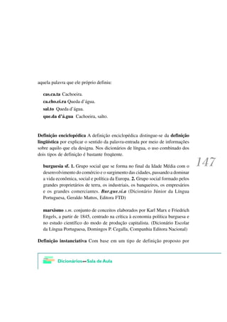 aquela palavra que ele próprio definiu:

  cas.ca.ta Cachoeira.
  ca.cho.ei.ra Queda d’água.
  sal.to Queda d’água.
  que.da d’á.gua Cachoeira, salto.


Definição enciclopédica A definição enciclopédica distingue-se da definição
lingüística por explicar o sentido da palavra-entrada por meio de informações
sobre aquilo que ela designa. Nos dicionários de língua, o uso combinado dos
dois tipos de definição é bastante freqüente.

  burguesia sf. 1. Grupo social que se forma no final da Idade Média com o
  desenvolvimento do comércio e o surgimento das cidades, passando a dominar
  a vida econômica, social e política da Europa. 2. Grupo social formado pelos
  grandes proprietários de terra, os industriais, os banqueiros, os empresários
  e os grandes comerciantes. Bur.gue.si.a (Dicionário Júnior da Língua
  Portuguesa, Geraldo Mattos, Editora FTD)

  marxismo s.m. conjunto de conceitos elaborados por Karl Marx e Friedrich
  Engels, a partir de 1845, centrado na crítica à economia política burguesa e
  no estudo científico do modo de produção capitalista. (Dicionário Escolar
  da Língua Portuguesa, Domingos P. Cegalla, Companhia Editora Nacional)

Definição instanciativa Com base em um tipo de definição proposto por
 