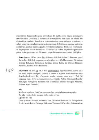 dicionários direcionados para aprendizes de inglês como língua estrangeira
(Dicionários Cobuild), a definição instanciativa tem sido utilizada em
dicionários escolares brasileiros. Apresenta duas características principais, a
saber, a palavra-entrada como parte do enunciado definitório, e o uso de sentenças
completas, além de outros aspectos recorrentes: algumas definições constituem-
se de pequenos textos descritivos; faz-se uso de verbos na primeira pessoa do
plural e dos pronomes você/a gente, o que lhe confere um caráter dialógico.

  duro du.ro a. 1 Uma coisa dura é firme e difícil de dobrar. 2 Dizemos que é
  duro algo difícil de suportar: castigo duro. (...) (Caldas Aulete Dicionário
  Escolar da Língua Portuguesa Ilustrado com a Turma do Sítio do Pica-pau
  Amarelo, Editora Nova Fronteira)

  emprestar em.pres.tar vb. 1 Nós emprestamos algo (dinheiro, carro, casa
  ou outro objeto qualquer) quando o damos a alguém esperando que seja
  devolvido depois. Td.: Empresto minhas roupas com prazer. Tdi: Só
  empresto meus livros a meus amigos. (...) (Caldas Aulete Dicionário Escolar
  da Língua Portuguesa Ilustrado com a Turma do Sítio do Pica-pau Amarelo,
  Editora Nova Fronteira)

  não
  Você usa a palavra “não” para recusar algo, para indicar uma negação.
  Eu não comi o bolo porque tinha muito creme.
  Oposto de: sim
  (Meu primeiro livro de palavras – Um Dicionário Ilustrado do Português de
  A a Z., Maria Tereza Camargo Biderman/ Carmem S. Carvalho, Editora Ática)
 