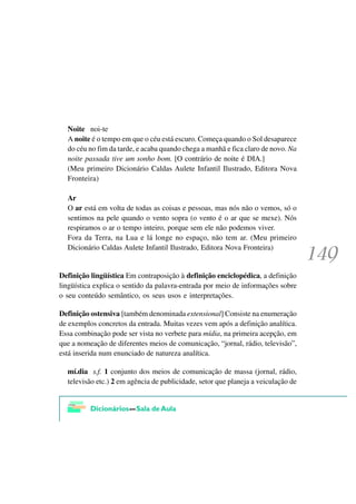 Noite noi-te
  A noite é o tempo em que o céu está escuro. Começa quando o Sol desaparece
  do céu no fim da tarde, e acaba quando chega a manhã e fica claro de novo. Na
  noite passada tive um sonho bom. [O contrário de noite é DIA.]
  (Meu primeiro Dicionário Caldas Aulete Infantil Ilustrado, Editora Nova
  Fronteira)

  Ar
  O ar está em volta de todas as coisas e pessoas, mas nós não o vemos, só o
  sentimos na pele quando o vento sopra (o vento é o ar que se mexe). Nós
  respiramos o ar o tempo inteiro, porque sem ele não podemos viver.
  Fora da Terra, na Lua e lá longe no espaço, não tem ar. (Meu primeiro
  Dicionário Caldas Aulete Infantil Ilustrado, Editora Nova Fronteira)


Definição lingüística Em contraposição à definição enciclopédica, a definição
lingüística explica o sentido da palavra-entrada por meio de informações sobre
o seu conteúdo semântico, os seus usos e interpretações.

Definição ostensiva [também denominada extensional] Consiste na enumeração
de exemplos concretos da entrada. Muitas vezes vem após a definição analítica.
Essa combinação pode ser vista no verbete para mídia, na primeira acepção, em
que a nomeação de diferentes meios de comunicação, “jornal, rádio, televisão”,
está inserida num enunciado de natureza analítica.

  mí.dia s.f. 1 conjunto dos meios de comunicação de massa (jornal, rádio,
  televisão etc.) 2 em agência de publicidade, setor que planeja a veiculação de
 
