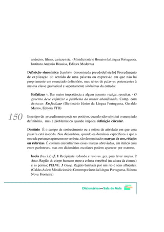 anúncios, filmes, cartazes etc. (Minidicionário Houaiss da Língua Portuguesa,
  Instituto Antonio Houaiss, Editora Moderna)

Definição sinonímica [também denominada pseudodefinição] Procedimento
de explicação do sentido de uma palavra ou expressão em que não há
propriamente um enunciado definitório, mas séries de palavras pertencentes à
mesma classe gramatical e supostamente sinônimas da entrada:

  Enfatizar v. Dar maior importância a algum assunto: realçar, ressaltar. - O
  governo deve enfatizar o problema do menor abandonado. Comp. com
  destacar. En.fa.ti.zar (Dicionário Júnior da Língua Portuguesa, Geraldo
  Mattos, Editora FTD)

Esse tipo de procedimento pode ser positivo, quando não substitui o enunciado
definitório, mas é problemático quando implica definição circular.

Domínio É o campo de conhecimento ou a esfera de atividade em que uma
palavra está inserida. Nos dicionários, quando os domínios específicos a que a
entrada pertence aparecem no verbete, são denominados marcas de uso, rótulos
ou rubricas. É comum encontrarmos essas marcas abreviadas, em itálico e/ou
entre parênteses, mas em dicionários escolares podem aparecer por extenso.

  bacia (ba.ci.a) sf. 1 Recipiente redondo e raso us. ger. para lavar roupas. 2
  Anat. Região do corpo humano entre a coluna vertebral (na altura da cintura)
  e as pernas; PELVE. 3 Geog. Região banhada por um rio e seus afluentes.
  (Caldas Aulete Minidicionário Contemporâneo da Língua Portuguesa, Editora
  Nova Fronteira)
 