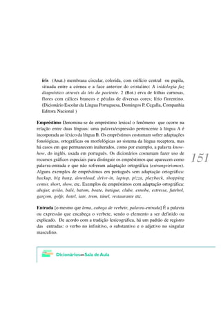 íris (Anat.) membrana circular, colorida, com orifício central ou pupila,
  situada entre a córnea e a face anterior do cristalino: A iridologia faz
  diagnóstico através da íris do paciente. 2 (Bot.) erva de folhas carnosas,
  flores com cálices brancos e pétalas de diversas cores; lírio florentino.
  (Dicionário Escolar da Língua Portuguesa, Domingos P. Cegalla, Companhia
  Editora Nacional )

Empréstimo Denomina-se de empréstimo lexical o fenômeno que ocorre na
relação entre duas línguas: uma palavra/expressão pertencente à língua A é
incorporada ao léxico da língua B. Os empréstimos costumam sofrer adaptações
fonológicas, ortográficas ou morfológicas ao sistema da língua receptora, mas
há casos em que permanecem inalterados, como por exemplo, a palavra know-
how, do inglês, usada em português. Os dicionários costumam fazer uso de
recursos gráficos especiais para distinguir os empréstimos que aparecem como
palavra-entrada e que não sofreram adaptação ortográfica (estrangeirismos).
Alguns exemplos de empréstimos em português sem adaptação ortográfica:
backup, big bang, download, drive-in, laptop, pizza, playback, shopping
center, short, show, etc. Exemplos de empréstimos com adaptação ortográfica:
abajur, avião, balé, batom, boate, butique, clube, esnobe, estresse, futebol,
garçom, golfe, hotel, iate, trem, túnel, restaurante etc.

Entrada [o mesmo que lema, cabeça de verbete, palavra-entrada] É a palavra
ou expressão que encabeça o verbete, sendo o elemento a ser definido ou
explicado. De acordo com a tradição lexicográfica, há um padrão de registro
das entradas: o verbo no infinitivo, o substantivo e o adjetivo no singular
masculino.
 