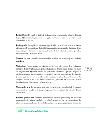 Léxico De modo geral, o léxico é definido como conjunto de palavras de uma
língua. Há, entretanto, diversas concepções teóricas acerca dos elementos que
comporiam o léxico.

Lexicografia Essa palavra tem dois significados: a) arte e técnica de elaborar
dicionários; b) conjunto de dicionários produzidos em um país, língua ou área;
ou, ainda, dos dicionários de um determinado tipo (infantis, mini, grandes,
enciclopédicos, bilíngües etc.).

Marcas de uso [também denominadas rótulos ou rubricas] Ver verbete
domínio.

Neologismo É uma palavra de criação recente, que foi formada de acordo com
as regras da própria língua, ou composta por itens de uma outra língua, por meio
de empréstimo. Quando resulta de processos inerentes à própria língua, o
neologismo pode ser: semântico, i.e., um uso novo de uma palavra já existente
(salvar, que passou a ser usado na informática, surfista ferroviário, trem da
alegria, aurélio etc.); ou morfossintático, gerando um vocábulo novo
(sambódromo, fumódromo, diretas-já etc.).

Nomenclatura [o mesmo que macroestrutura, nominata] O termo
nomenclatura é usado na lexicografia para referir o conjunto de entradas de um
dicionário.

Palavra gramatical [também denominada palavra funcional] As palavras
gramaticais são as que estabelecem relações entre as partes constituintes do
discurso, e seu significado depende do contexto em que se encontram. Exemplos
 