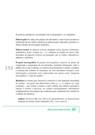 de palavras gramaticais em português são as preposições e as conjunções.

Palavra-guia Na cabeça das páginas dos dicionários, como recurso auxiliar na
localização de um verbete, aparecem as palavras-guia, indicando a primeira e a
última entradas de uma página específica.

Palavra lexical As palavras lexicais designam coisas, pessoas, fenômenos,
sentimentos, ações, eventos etc.; i.e., remetem ao mundo em nossa volta.
Exemplos de palavras lexicais em português são os verbos, substantivos,
adjetivos e advérbios.

Projeto lexicográfico O projeto lexicográfico consiste no plano de
composição e organização de um dicionário, incluindo informações sobre o
público-alvo a que se destina, os critérios de levantamento e seleção vocabular,
a estrutura dos verbetes, as ilustrações etc. Nos dicionários escolares, essas
informações costumam estar explicitadas em seções como “proposta
lexicográfica” e “guia do usuário”.

Remissiva [o mesmo que remissão] A remissiva é uma indicação encontrada
no verbete - em geral, uma abreviatura, como q.v, v., cf. (queira ver; veja;
confronte) -, que remete o usuário a outro verbete. Seu objetivo principal é
induzir o usuário a procurar, no verbete correspondente, informações
complementares e/ou relações que colaboram para a apreensão dos sentidos do
vocábulo de referência.

  enduro (en.du.ro) sm. Esp. Prova de automobilismo ou motociclismo
  realizada em terreno muito acidentado. [Cf.: cross-country.]
 