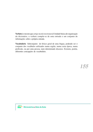 Verbete [o mesmo que artigo ou microestrutura] Unidade básica de organização
do dicionário, o verbete compõe-se de uma entrada e um conjunto de
informações sobre a própria entrada.

Vocabulário Subconjunto do léxico geral de uma língua, podendo ser o
conjunto dos vocábulos utilizados numa região, numa certa época, numa
profissão, ou por uma pessoa, num determinado discurso. Existem, porém,
diferentes concepções de vocabulário.
 