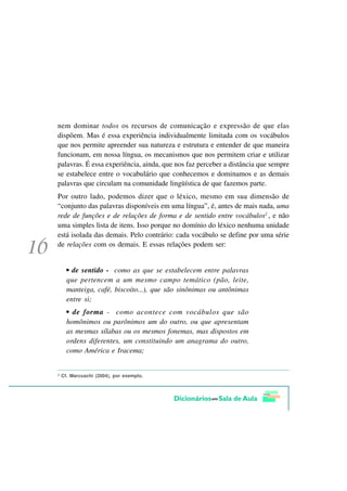 nem dominar todos os recursos de comunicação e expressão de que elas
dispõem. Mas é essa experiência individualmente limitada com os vocábulos
que nos permite apreender sua natureza e estrutura e entender de que maneira
funcionam, em nossa língua, os mecanismos que nos permitem criar e utilizar
palavras. É essa experiência, ainda, que nos faz perceber a distância que sempre
se estabelece entre o vocabulário que conhecemos e dominamos e as demais
palavras que circulam na comunidade lingüística de que fazemos parte.
Por outro lado, podemos dizer que o léxico, mesmo em sua dimensão de
“conjunto das palavras disponíveis em uma língua”, é, antes de mais nada, uma
rede de funções e de relações de forma e de sentido entre vocábulos2 , e não
uma simples lista de itens. Isso porque no domínio do léxico nenhuma unidade
está isolada das demais. Pelo contrário: cada vocábulo se define por uma série
de relações com os demais. E essas relações podem ser:


      • de sentido - como as que se estabelecem entre palavras
      que pertencem a um mesmo campo temático (pão, leite,
      manteiga, café, biscoito...), que são sinônimas ou antônimas
      entre si;
      • de forma - como acontece com vocábulos que são
      homônimos ou parônimos um do outro, ou que apresentam
      as mesmas sílabas ou os mesmos fonemas, mas dispostos em
      ordens diferentes, um constituindo um anagrama do outro,
      como América e Iracema;


2
    Cf. Marcuschi (2004), por exemplo.
 