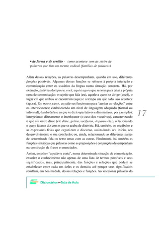 • de forma e de sentido - como acontece com as séries de
  palavras que têm um mesmo radical (famílias de palavras).


Além dessas relações, as palavras desempenham, quando em uso, diferentes
funções possíveis. Algumas dessas funções se referem à própria interação e
comunicação entre os usuários da língua numa situação concreta. Há, por
exemplo, palavras do tipo eu, você, aqui e agora que servem para criar a própria
cena de comunicação: o sujeito que fala (eu), aquele a quem se dirige (você), o
lugar em que ambos se encontram (aqui) e o tempo em que tudo isso acontece
(agora). Em outros casos, as palavras funcionam para “azeitar as relações” entre
os interlocutores: estabelecendo um nível de linguagem adequado (formal ou
informal), dando ênfase ao que se diz (superlativos e diminutivos, por exemplo),
interpelando diretamente o interlocutor (o caso dos vocativos), caracterizando
o que um outro disse (ele disse, gritou, vociferou, disparou etc.), relacionando
o que o falante diz com o que se acaba de dizer etc. Há, também, os vocábulos e
as expressões fixas que organizam o discurso, assinalando seu início, seu
desenvolvimento e sua conclusão; ou, ainda, relacionando as diferentes partes
de determinada fala ou texto umas com as outras. Finalmente, há também as
funções sintáticas que palavras como as preposições e conjunções desempenham
na construção de frases e enunciados.
Assim, escolher “a palavra certa”, numa determinada situação de comunicação,
envolve o conhecimento não apenas de uma lista de termos possíveis e seus
significados, mas, principalmente, das funções e relações que podem se
estabelecer entre cada um deles e os demais; até porque seus significados
resultam, em boa medida, dessas relações e funções. Ao selecionar palavras do
 