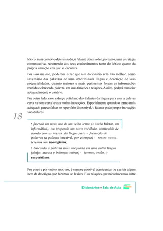 léxico, num contexto determinado, o falante desenvolve, portanto, uma estratégia
comunicativa, recorrendo aos seus conhecimentos tanto do léxico quanto da
própria situação em que se encontra.
Por isso mesmo, podemos dizer que um dicionário será tão melhor, como
inventário das palavras de uma determinada língua e descrição de suas
potencialidades, quanto maiores e mais pertinentes forem as informações
reunidas sobre cada palavra, em suas funções e relações. Assim, poderá municiar
adequadamente o usuário.
Por outro lado, esse esforço cotidiano dos falantes da língua para usar a palavra
certa na hora certa leva a muitas inovações. Especialmente quando o termo mais
adequado parece faltar no repertório disponível, o falante pode propor inovações
vocabulares:


  • fazendo um novo uso de um velho termo (o verbo baixar, em
  informática); ou propondo um novo vocábulo, construído de
  acordo com as regras da língua para a formação de
  palavras (a palavra imexível, por exemplo) - nesses casos,
  teremos um neologismo;
  • buscando a palavra mais adequada em uma outra língua
  (abajur, araruta e inúmeras outras) - teremos, então, o
  empréstimo.


Por esses e por outros motivos, é sempre possível acrescentar ou excluir algum
item da descrição que fazemos do léxico. E as relações que reconhecemos entre
 