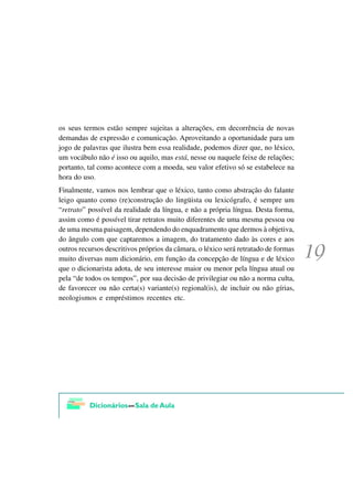 os seus termos estão sempre sujeitas a alterações, em decorrência de novas
demandas de expressão e comunicação. Aproveitando a oportunidade para um
jogo de palavras que ilustra bem essa realidade, podemos dizer que, no léxico,
um vocábulo não é isso ou aquilo, mas está, nesse ou naquele feixe de relações;
portanto, tal como acontece com a moeda, seu valor efetivo só se estabelece na
hora do uso.
Finalmente, vamos nos lembrar que o léxico, tanto como abstração do falante
leigo quanto como (re)construção do lingüista ou lexicógrafo, é sempre um
“retrato” possível da realidade da língua, e não a própria língua. Desta forma,
assim como é possível tirar retratos muito diferentes de uma mesma pessoa ou
de uma mesma paisagem, dependendo do enquadramento que dermos à objetiva,
do ângulo com que captaremos a imagem, do tratamento dado às cores e aos
outros recursos descritivos próprios da câmara, o léxico será retratado de formas
muito diversas num dicionário, em função da concepção de língua e de léxico
que o dicionarista adota, de seu interesse maior ou menor pela língua atual ou
pela “de todos os tempos”, por sua decisão de privilegiar ou não a norma culta,
de favorecer ou não certa(s) variante(s) regional(is), de incluir ou não gírias,
neologismos e empréstimos recentes etc.
 