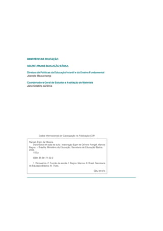 MINISTÉRIO DA EDUCAÇÃO

SECRETARIA DE EDUCAÇÃO BÁSICA

Diretora de Políticas da Educação Infantil e do Ensino Fundamental
Jeanete Beauchamp

Coordenadora Geral de Estudos e Avaliação de Materiais
Jane Cristina da Silva




           Dados Internacionais de Catalogação na Publicação (CIP)

 Rangel, Egon de Oliveira
    Dicionários em sala de aula / elaboração Egon de Oliveira Rangel, Marcos
 Bagno. – Brasília: Ministério da Educação, Secretaria de Educação Básica,
 2006.
    155 p.

     ISBN 85-98171-52-2

     1. Dicionários. 2. Função da escola. I. Bagno, Marcos. II. Brasil. Secretaria
 de Educação Básica. III. Título.

                                                                     CDU 81’374
 