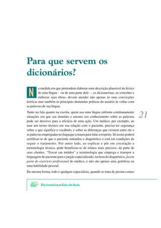 3DUD TXH VHUYHP RV
GLFLRQiULRV"

 >
         a medida em que pretendem elaborar uma descrição plausível do léxico
         de uma língua - ou de uma parte dele - , os dicionaristas, ao conceber e
         elaborar suas obras, devem atender não apenas às suas convicções
teóricas mas também às principais demandas práticas do usuário às voltas com
as palavras de sua língua.
Tanto na fala quanto na escrita, quem usa uma língua enfrenta cotidianamente
situações em que seu domínio e mesmo seu conhecimento sobre as palavras
pode ser decisivo para a eficácia de uma ação. Um médico, por exemplo, ao
usar um termo técnico em sua relação com o paciente, precisa ter segurança
sobre o que significa o vocábulo, e sobre as diferenças que existem entre ele e
as palavras empregadas no linguajar comum para falar a respeito. Só assim poderá
certificar-se de que o paciente entendeu o diagnóstico e está em condições de
seguir o tratamento. Por outro lado, ao explicar e pôr em circulação a
terminologia técnica, pode beneficiar-se de relatos mais precisos, da parte de
seus clientes. “Trocar em miúdos” a terminologia que emprega e transpor a
linguagem do paciente para o jargão especializado, na hora do diagnóstico, fazem
parte do exercício profissional do médico, e não são apenas uma gentileza ou
uma habilidade pessoal.
Da mesma forma, todo e qualquer especialista, quando se trata de prestar contas
 