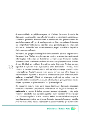 de suas atividades ao público em geral, se vê diante da mesma demanda. Os
dicionários servem, então, para subsidiar o usuário nessas situações, diminuindo
a distância que separa o vocabulário e os recursos lexicais que ele domina das
possibilidades que o léxico de sua língua oferece. Por essa razão os dicionários
são sempre bem-vindos nessas ocasiões, ainda que muitas pessoas só possam
recorrer ao “dicionário” que, com base em sua própria experiência lingüística,
elaboraram mentalmente.
Na medida em que procuram registrar o maior número possível de palavras da
língua escrita e falada e se esforçam por reunir a seu respeito o máximo de
informações pertinentes, os dicionários são servidores de muitos patrões.
Servem a todas e a cada uma das especialidades com que convivemos; e assim,
devem fidelidade ao cotidiano de usuários muito diferentes. Por isso mesmo,
registram e explicam o que significam e como funcionam - ou seja, o que
valem - as palavras que designam as mais variadas coisas que existem à nossa
volta (palavras lexicais), assim como as que servem para pôr a língua em
funcionamento, organizar o discurso e estabelecer relações entre suas partes
(palavras gramaticais). Não é por acaso que os dicionários muitas vezes são
chamados de tesouros (ou thesaurus, em latim), palavra que significa ao mesmo
tempo “lugar onde se guardam coisas” e “grandes riquezas”.
Ao guardarem palavras como quem guarda riquezas, os dicionários empregam
técnicas e métodos apropriados, elaborados ao longo de séculos pela
lexicografia, e capazes de indicar para os eventuais interessados - com maior
ou menor fidelidade, mais ou menos detalhes, maior ou menor precisão e rigor
- o valor de cada palavra. Assim, o usuário poderá, nesses verdadeiros arquivos,
identificar com precisão o que procura. Por outro lado, as informações reunidas
pelo dicionário, tanto no que afirma sobre as coisas quanto no que explica sobre
 