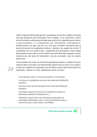 sobre os tipos de informação que ali se encontram, ou mesmo a rapidez crescente
com que localizará uma informação. Nesse sentido, o uso consciente e crítico
de um dicionário acaba desenvolvendo uma proficiência específica para a busca,
o processamento e a compreensão das informações lexicográficas.
Conhecimento esse que, por sua vez, será uma excelente ferramenta para o
desenvolvimento da competência leitora e domínio do mundo da escrita. É
exatamente por esse motivo que o surgimento dos dicionários, numa língua
determinada, assim como o seu uso efetivo nas mais diferentes situações sociais,
indiciam um alto grau de letramento, seja da sociedade, seja do usuário
proficiente.
 Fora ou dentro da escola, um dicionário pode prestar muitos e variados serviços,
cada um deles associado a um determinado aspecto da descrição lexicográfica,
ou seja, do conjunto de explicações que ele fornece sobre cada uma das palavras
registradas. Vejamos os mais importantes desses serviços:


  • tirar dúvidas sobre a escrita de uma palavra (ortografia);
  • esclarecer os significados de termos desconhecidos (definições,
  acepções);
  • precisar outros usos de uma palavra já conhecida (definições,
  acepções);
  • desvendar relações de forma e de conteúdo entre palavras
  (sinonímia, antonímia, homonímia etc.);
  • informar a respeito das coisas designadas pelas palavras
  registradas (informações sobre o inventor dos balões a gás e o
  contexto de época, num verbete como balão);
 
