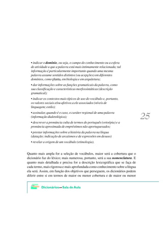 • indicar o domínio, ou seja, o campo do conhecimento ou a esfera
  de atividade a que a palavra está mais intimamente relacionada; tal
  informação é particularmente importante quando uma mesma
  palavra assume sentidos distintos (ou acepções) em diferentes
  domínios, como planta, em biologia e em arquitetura;
  • dar informações sobre as funções gramaticais da palavra, como
  sua classificação e características morfossintáticas (descrição
  gramatical);
  • indicar os contextos mais típicos de uso do vocábulo e, portanto,
  os valores sociais e/ou afetivos a ele associados (níveis de
  linguagem; estilo);
  • assinalar, quando é o caso, o caráter regional de uma palavra
  (informação dialetológica);
  • descrever a pronúncia culta de termos do português (ortoépia) e a
  pronúncia aproximada de empréstimos não aportuguesados;
  • prestar informações sobre a história da palavra na língua
  (datação; indicação de arcaísmos e de expressões em desuso)
  • revelar a origem de um vocábulo (etimologia).


Quanto mais ampla for a seleção de vocábulos, maior será a cobertura que o
dicionário faz do léxico; mais numerosa, portanto, será a sua nomenclatura. E
quanto mais detalhada e precisa for a descrição lexicográfica que se faça de
cada termo, mais rigorosa e mais aprofundada como conhecimento sobre a língua
ela será. Assim, em função dos objetivos que perseguem, os dicionários podem
diferir entre si em termos de maior ou menor cobertura e de maior ou menor
 