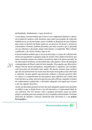 profundidade, detalhamento e rigor descritivos.
A esta altura, convém lembrar que o léxico é um componente dinâmico e aberto:
novas palavras surgem a todo momento, para suprir necessidades de expressão
também novas; ao mesmo tempo, outros vocábulos se despedem da cena cotidiana
para entrar na história da língua (palavras em processo de desuso e arcaísmos
consumados). Portanto, nenhum dicionário, por mais exaustivo que se pretenda
em sua cobertura e descrição, atinge efetivamente a completude. Mal é editado
e publicado, e já o léxico mudou, aqui ou ali.
Convém lembrar também que os níveis de descrição e os graus de cobertura não
interessam igualmente a qualquer grupo de usuário. Para adultos brasileiros que
muito raramente entram em contato com palavras típicas de épocas passadas ou
de outros países lusófonos, um dicionário que cubra apenas o léxico do português
contemporâneo do Brasil estará de bom tamanho. Para aqueles que lêem textos
antigos e/ou de autores portugueses, moçambicanos e angolanos, por exemplo,
será necessário um dicionário mais amplo. Da mesma maneira, para usuários
que não são profissionais da escrita uma descrição lexicográfica mais abreviada
é suficiente. Já para aqueles que precisam conhecer o máximo possível sobre
os valores e o comportamento de uma palavra, para explorá-la até o limite num
texto literário ou, ainda, num texto que procura, pela reflexão, expandir os limites
do conhecimento estabelecido, o dicionário adequado será aquele que recorrer
a um rico aparato descritivo.
Assim, um dicionário prestará serviços tão mais adequados quanto mais ajustados
ao público a que se dirige forem o seu zelo descritivo e a representatividade de
sua cobertura. Por isso mesmo, todo e qualquer dicionário segue um plano
próprio, orientado para uma situação de uso e um público determinados. O arranjo
particular de métodos e técnicas obedecido pelo dicionário é o seu projeto
lexicográfico.
 