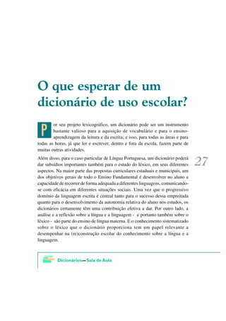 2 TXH HVSHUDU GH XP
GLFLRQiULR GH XVR HVFRODU"

 @
        or seu projeto lexicográfico, um dicionário pode ser um instrumento
        bastante valioso para a aquisição de vocabulário e para o ensino-
        aprendizagem da leitura e da escrita; e isso, para todas as áreas e para
todas as horas, já que ler e escrever, dentro e fora da escola, fazem parte de
muitas outras atividades.
Além disso, para o caso particular de Língua Portuguesa, um dicionário poderá
dar subsídios importantes também para o estudo do léxico, em seus diferentes
aspectos. Na maior parte das propostas curriculares estaduais e municipais, um
dos objetivos gerais de todo o Ensino Fundamental é desenvolver no aluno a
capacidade de recorrer de forma adequada a diferentes linguagens, comunicando-
se com eficácia em diferentes situações sociais. Uma vez que o progressivo
domínio da linguagem escrita é central tanto para o sucesso dessa empreitada
quanto para o desenvolvimento da autonomia relativa do aluno nos estudos, os
dicionários certamente têm uma contribuição efetiva a dar. Por outro lado, a
análise e a reflexão sobre a língua e a linguagem - e portanto também sobre o
léxico - são parte do ensino de língua materna. E o conhecimento sistematizado
sobre o léxico que o dicionário proporciona tem um papel relevante a
desempenhar na (re)construção escolar do conhecimento sobre a língua e a
linguagem.
 