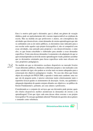 Este é o motivo pelo qual o dicionário, que é, afinal, um gênero de vocação
didática, pode ser particularmente útil e mesmo imprescindível ao cotidiano da
escola. Mas na medida em que professores e alunos, em conseqüência das
atividades que desenvolvem, criam demandas de ensino-aprendizagem que não
se confundem com as de outros públicos, os dicionários mais indicados para o
uso escolar serão aqueles cujo projeto lexicográfico é, não só compatível com
essas atividades, mas pensado para propiciar o seu desenvolvimento; e entre
eles, os que foram concebidos e elaborados para atender a essas demandas
específicas. Como uma dessas demandas é exatamente a da adaptação do que se
quer ensinar/aprender ao nível de ensino-aprendizagem visado, podemos acreditar
que os dicionários orientados para faixas específicas serão mais eficazes em
seus propósitos pedagógicos.
Na medida em que os dicionários escolares disponíveis no mercado livreiro
visam diferentes públicos, obedecem a diferentes projetos e são realizados com
graus variados de rigor, eles podem se revelar mais ou menos adequados para a
consecução dos objetivos pedagógicos visados. No caso das obras que foram
objeto da avaliação do PNLD 2006, a questão é ainda mais candente: uma vez
que são de pequeno porte, é preciso selecionar muito criteriosamente tanto o
repertório lexical quanto os instrumentos de descrição. Assim, sua qualidade e
adequação dependem do quanto estejam afinados aos objetivos e ao público do
Ensino Fundamental e, portanto, aos seus alunos e professores.
Considerando-se o conjunto de serviços que um dicionário pode prestar, quais
dos títulos disponíveis melhor atenderiam às demandas do ensino e da
aprendizagem? Com que rigor cada uma dessas obras executa o seu projeto
lexicográfico? E com que qualidade editorial? Partindo de questões desse gênero
e tomando como referência:
 