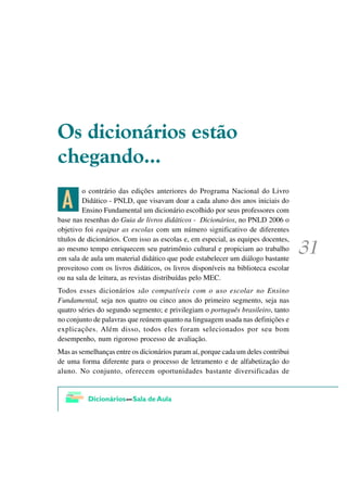 2V GLFLRQiULRV HVWmR
FKHJDQGR

 1
         o contrário das edições anteriores do Programa Nacional do Livro
         Didático - PNLD, que visavam doar a cada aluno dos anos iniciais do
         Ensino Fundamental um dicionário escolhido por seus professores com
base nas resenhas do Guia de livros didáticos - Dicionários, no PNLD 2006 o
objetivo foi equipar as escolas com um número significativo de diferentes
títulos de dicionários. Com isso as escolas e, em especial, as equipes docentes,
ao mesmo tempo enriquecem seu patrimônio cultural e propiciam ao trabalho
em sala de aula um material didático que pode estabelecer um diálogo bastante
proveitoso com os livros didáticos, os livros disponíveis na biblioteca escolar
ou na sala de leitura, as revistas distribuídas pelo MEC.
Todos esses dicionários são compatíveis com o uso escolar no Ensino
Fundamental, seja nos quatro ou cinco anos do primeiro segmento, seja nas
quatro séries do segundo segmento; e privilegiam o português brasileiro, tanto
no conjunto de palavras que reúnem quanto na linguagem usada nas definições e
explicações. Além disso, todos eles foram selecionados por seu bom
desempenho, num rigoroso processo de avaliação.
Mas as semelhanças entre os dicionários param aí, porque cada um deles contribui
de uma forma diferente para o processo de letramento e de alfabetização do
aluno. No conjunto, oferecem oportunidades bastante diversificadas de
 