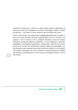 apresentar à criança que se inicia nos estudos alguns aspectos importantes da
cultura da escrita, dos vocabulários e do léxico do português. Enfim: o mundo
das palavras - com todos os outros mundos a que elas podem dar acesso.
Assim, os dicionários vêm organizados em três acervos diferentes, dirigidos a
alunos de níveis distintos de ensino-aprendizagem. Por isso mesmo, sem
esquecer o que é comum a todo e qualquer dicionário escolar de Língua
Portuguesa, perseguem objetivos específicos, ou seja: obedecem a propostas
pedagógicas e lexicográficas particulares, voltadas para o aluno de um ou outro
desses níveis. Assim, têm características próprias: diferem na quantidade e no
tipo de palavras que registram, bem como na forma de explicar os seus sentidos
e de montar o dicionário com vistas a facilitar o manejo pelo aluno (e também
pelo professor, considerando-se os casos em que a mediação docente se revela
necessária).
 