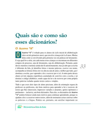 4XDLV VmR H FRPR VmR
HVVHV GLFLRQiULRV"
  $FHUYR ´$
2 $FHUYR ´$µ

 ?
        Acervo “A” é voltado para os alunos do ciclo inicial de alfabetização
        (dois ou três primeiros anos), que envolve crianças de 6 a 8 anos. Muitas
        delas estão se envolvendo pela primeira vez em práticas de letramento.
E seja qual for a série, em cada turma essas crianças se encontram em diferentes
estágios do processo, seja de letramento, seja de alfabetização. Portanto, parte
desses meninos e meninas ainda não lê autonomamente, mas já sabe que a escrita
é diferente da fala, já identifica letras e mesmo palavras, escreve seu nome,
acompanha as leituras feitas em voz alta na sala de aula e, melhor que tudo, quer
dominar a escrita, quer aprender a ler e escrever por si só. A outra parte desses
alunos já tem alguma experiência acumulada de convívio com a escrita, e já
domina o código alfabético, sendo capaz de ler e de escrever por conta própria
tanto palavras isoladas quanto textos curtos e simples.
Tudo o que esses dois tipos de aluno precisam, além da orientação segura do
professor ou professora, são bons motivos para aprender a ler e escrever, de
textos que lhes interessem, impressos variados e atraentes, apoios oportunos e
pertinentes - inclusive, um bom dicionário. Para eles, os dicionários do Acervo
“A” podem fornecer ainda mais motivos para continuar aprendendo, porque os
ajudam a ler e a escrever outros textos, além de ensinarem coisas curiosas sobre
as palavras e a língua. Podem ser, portanto, um auxiliar importante no
 
