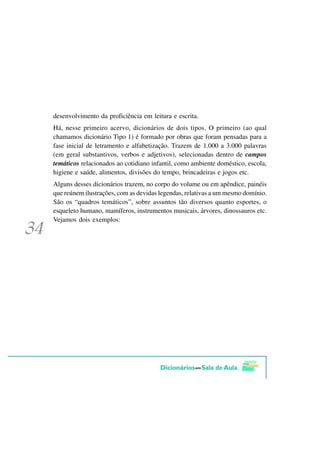 desenvolvimento da proficiência em leitura e escrita.
Há, nesse primeiro acervo, dicionários de dois tipos. O primeiro (ao qual
chamamos dicionário Tipo 1) é formado por obras que foram pensadas para a
fase inicial de letramento e alfabetização. Trazem de 1.000 a 3.000 palavras
(em geral substantivos, verbos e adjetivos), selecionadas dentro de campos
temáticos relacionados ao cotidiano infantil, como ambiente doméstico, escola,
higiene e saúde, alimentos, divisões do tempo, brincadeiras e jogos etc.
Alguns desses dicionários trazem, no corpo do volume ou em apêndice, painéis
que reúnem ilustrações, com as devidas legendas, relativas a um mesmo domínio.
São os “quadros temáticos”, sobre assuntos tão diversos quanto esportes, o
esqueleto humano, mamíferos, instrumentos musicais, árvores, dinossauros etc.
Vejamos dois exemplos:
 