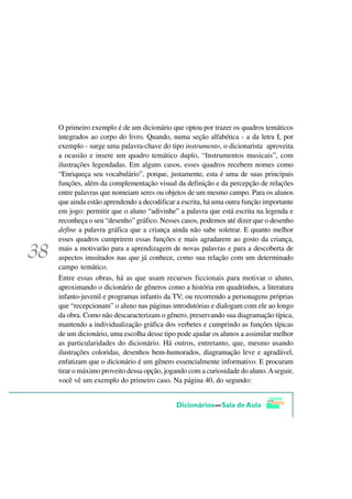 O primeiro exemplo é de um dicionário que optou por trazer os quadros temáticos
integrados ao corpo do livro. Quando, numa seção alfabética - a da letra I, por
exemplo - surge uma palavra-chave do tipo instrumento, o dicionarista aproveita
a ocasião e insere um quadro temático duplo, “Instrumentos musicais”, com
ilustrações legendadas. Em alguns casos, esses quadros recebem nomes como
“Enriqueça seu vocabulário”, porque, justamente, esta é uma de suas principais
funções, além da complementação visual da definição e da percepção de relações
entre palavras que nomeiam seres ou objetos de um mesmo campo. Para os alunos
que ainda estão aprendendo a decodificar a escrita, há uma outra função importante
em jogo: permitir que o aluno “adivinhe” a palavra que está escrita na legenda e
reconheça o seu “desenho” gráfico. Nesses casos, podemos até dizer que o desenho
define a palavra gráfica que a criança ainda não sabe soletrar. E quanto melhor
esses quadros cumprirem essas funções e mais agradarem ao gosto da criança,
mais a motivarão para a aprendizagem de novas palavras e para a descoberta de
aspectos inusitados nas que já conhece, como sua relação com um determinado
campo temático.
Entre essas obras, há as que usam recursos ficcionais para motivar o aluno,
aproximando o dicionário de gêneros como a história em quadrinhos, a literatura
infanto-juvenil e programas infantis da TV; ou recorrendo a personagens próprias
que “recepcionam” o aluno nas páginas introdutórias e dialogam com ele ao longo
da obra. Como não descaracterizam o gênero, preservando sua diagramação típica,
mantendo a individualização gráfica dos verbetes e cumprindo as funções típicas
de um dicionário, uma escolha desse tipo pode ajudar os alunos a assimilar melhor
as particularidades do dicionário. Há outros, entretanto, que, mesmo usando
ilustrações coloridas, desenhos bem-humorados, diagramação leve e agradável,
enfatizam que o dicionário é um gênero essencialmente informativo. E procuram
tirar o máximo proveito dessa opção, jogando com a curiosidade do aluno. A seguir,
você vê um exemplo do primeiro caso. Na página 40, do segundo:
 