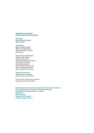 MINISTÉRIO DA EDUCAÇÃO
SECRETARIA DE EDUCAÇÃO BÁSICA

Elaboração
Egon de Oliveira Rangel
Marcos Bagno

Colaboração
Maria da Graça Krieger
Maria Lúcia Castanheira
Orlene de Sabóia Carvalho
Rodolfo Ilari

Equipe Técnico-pedagógica
Andréa Kluge Pereira
Cecília Correia Lima
Elizângela Carvalho dos Santos
Ingrid Lílian Fuhr Raad
Jane Cristina da Silva
José Ricardo Albernás Lima
Maria José Marques Bento
Tayana de Alencar Tormena

Equipe de Informática
Áleny de Abreu Amarante
Leandro Pereira de Oliveira

Projeto Gráfico, Editoração e Revisão
Sygma Comunicação e Edição




Departamento de Políticas de Educação Infantil e Ensino Fundamental
Coordenação-Geral de Estudos e Avaliação de Materiais
Esplanada dos Ministérios, Bloco L, sala 612
Brasília - DF
CEP: 70.047-900
Telefone: (61) 2104-8636
comdipe.seb@mec.gov.br
 