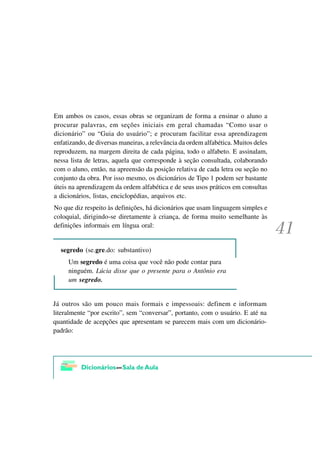 Em ambos os casos, essas obras se organizam de forma a ensinar o aluno a
procurar palavras, em seções iniciais em geral chamadas “Como usar o
dicionário” ou “Guia do usuário”; e procuram facilitar essa aprendizagem
enfatizando, de diversas maneiras, a relevância da ordem alfabética. Muitos deles
reproduzem, na margem direita de cada página, todo o alfabeto. E assinalam,
nessa lista de letras, aquela que corresponde à seção consultada, colaborando
com o aluno, então, na apreensão da posição relativa de cada letra ou seção no
conjunto da obra. Por isso mesmo, os dicionários de Tipo 1 podem ser bastante
úteis na aprendizagem da ordem alfabética e de seus usos práticos em consultas
a dicionários, listas, enciclopédias, arquivos etc.
No que diz respeito às definições, há dicionários que usam linguagem simples e
coloquial, dirigindo-se diretamente à criança, de forma muito semelhante às
definições informais em língua oral:


  segredo (se.gre.do: substantivo)
     Um segredo é uma coisa que você não pode contar para
     ninguém. Lúcia disse que o presente para o Antônio era
     um segredo.


Já outros são um pouco mais formais e impessoais: definem e informam
literalmente “por escrito”, sem “conversar”, portanto, com o usuário. E até na
quantidade de acepções que apresentam se parecem mais com um dicionário-
padrão:
 