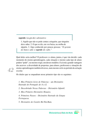 segredo (se.gre.do) substantivo
     1. Aquilo que não se pode contar a ninguém, que ninguém
     deve saber. 2. O que se diz, em voz baixa, na orelha de
     alguém. 3. Algo conhecido por poucas pessoas: “O gerente
     do banco sabe o segredo do cofre.”


Qual deles seria melhor? O professor e o aluno, juntos, é que vão decidir: cada
momento do ensino-aprendizagem, cada situação e mesmo cada tipo de aluno
podem “pedir”, ou mesmo exigir, um desses modelos. E aí está a grande vantagem
dos acervos: a diversidade de propostas, para alunos, professores e situações de
ensino-aprendizagem também diversos, num mesmo ciclo ou período da seriação
escolar.
Os títulos que se enquadram nesse primeiro tipo são os seguintes:


  1. Meu Primeiro Livro de Palavras - um Dicionário
  Ilustrado do Português de A a Z.
  2. Descobrindo Novas Palavras - Dicionário Infantil.
  3. Meu Primeiro Dicionário Houaiss.
  4. Primeiros Passos - Dicionário Ilustrado da Língua
  Portuguesa.
  5. Dicionário do Castelo Rá-Tim-Bum.
 