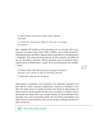 6. Meu Primeiro Dicionário Caldas Aulete Infantil
  Ilustrado.
  7. Aurelinho: Dicionário Infantil Ilustrado da Língua
  Portuguesa.

Mas o Acervo “A” também traz dois dicionários de um outro tipo. São os que
registram um número maior (entre 3.500 e 10.000) e mais variado de palavras,
incluindo pronomes, advérbios e algumas palavras gramaticais, como preposições
e conjunções. Para cada uma dessas palavras, há mais acepções, em média, do
que nos dicionários anteriores. Mesmo planejados para as primeiras séries,
supõem alunos já alfabetizados e capazes de ler autonomamente textos simples
e curtos:

  8. Caldas Aulete; Dicionário Escolar da Língua Portuguesa
  Ilustrado com a Turma do Sítio do Pica-Pau Amarelo.
  9. Dicionário Ilustrado de Português.


Tanto quanto os anteriores, esses dicionários são fartamente ilustrados, seja
para motivar o aluno, seja para complementar e precisar as definições. E um
deles (8) ainda recorre ao mundo ficcional como forma de aproximação do
aluno ao universo da lexicografia. Nos dois casos, no entanto, os verbetes, mesmo
procurando um contato direto com o usuário infantil, já trazem definições mais
parecidas com as de um dicionário-padrão. Por isso mesmo, pressupõem, com
alunos dos dois ou três primeiros anos, um uso em que a mediação do professor
pode ser decisiva.
 
