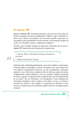 2 $FHUYR ´%µ
Quanto ao Acervo “B”, está direcionado para o aluno das duas séries finais do
primeiro segmento do Ensino Fundamental. O objetivo aqui é familiarizar o
aluno com o gênero lexicográfico dos dicionários-padrão, ainda que, em
conseqüência das possibilidades do leitor iniciante e das demandas próprias da
escola, esse dicionário atenda a compromissos didáticos.
Visando a uma transição tranqüila do aluno para o dicionário de uso geral, o
Acervo “B” ainda inclui dois dicionários do segundo tipo:


  1. Saraiva Júnior: Dicionário da Língua Portuguesa
  Ilustrado.
  2. Moderno Dicionário Escolar.


O primeiro deles ainda dialoga diretamente com os livros didáticos e almanaques:
inclui atividades e curiosidades e recorre a ilustrações; mas, nesse último caso,
com objetivos marcadamente funcionais, ou seja, complementar a definição,
quando é o caso. Além disso, continua de olho no aluno que ainda não domina
completamente a ordem alfabética; e, por isso, reproduz o alfabeto na margem
de todas as páginas. O segundo já tem a aparência física de um minidicionário
de uso geral e não traz ilustrações; em contrapartida, é mais detalhado nas
informações lingüísticas sobre as palavras. Em ambos os casos, no entanto, a
estrutura dos verbetes é mais simples e a linguagem das definições é mais
acessível à criança do que nos dicionários-padrão, mesmo os de pequeno porte.
Compare:
 