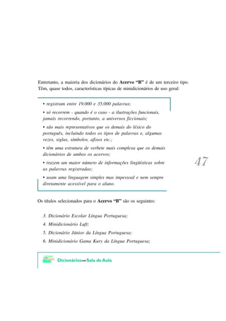 Entretanto, a maioria dos dicionários do Acervo “B” é de um terceiro tipo.
Têm, quase todos, características típicas de minidicionários de uso geral:


  • registram entre 19.000 e 35.000 palavras;
  • só recorrem - quando é o caso - a ilustrações funcionais,
  jamais recorrendo, portanto, a universos ficcionais;
  • são mais representativos que os demais do léxico do
  português, incluindo todos os tipos de palavras e, algumas
  vezes, siglas, símbolos, afixos etc.;
  • têm uma estrutura de verbete mais complexa que os demais
  dicionários de ambos os acervos;
  • trazem um maior número de informações lingüísticas sobre
  as palavras registradas;
  • usam uma linguagem simples mas impessoal e nem sempre
  diretamente acessível para o aluno.


Os títulos selecionados para o Acervo “B” são os seguintes:


  3. Dicionário Escolar Língua Portuguesa;
  4. Minidicionário Luft;
  5. Dicionário Júnior da Língua Portuguesa;
  6. Minidicionário Gama Kury da Língua Portuguesa;
 